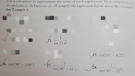 Use a calculator to approximate the value of each expression. Give answers to six 
decimal places. In Exercises 21-28, simplify the expression before using the calculator 
See Example 1. 
21.  1/cot 23.4° 
25. cot (90°-4.72°)
26. cos (90°-3.69°) 27,  1/csc (90°-51°)  /8.  1/tan (90°-22°) 