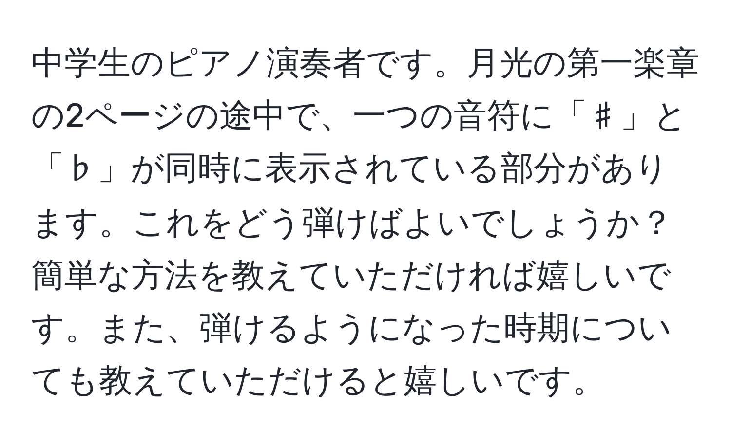 中学生のピアノ演奏者です。月光の第一楽章の2ページの途中で、一つの音符に「♯」と「♭」が同時に表示されている部分があります。これをどう弾けばよいでしょうか？簡単な方法を教えていただければ嬉しいです。また、弾けるようになった時期についても教えていただけると嬉しいです。