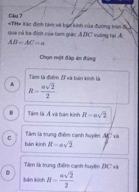 Xác định tâm và bán kính của đường tròn đi
qua cả ba đỉnh của tam giác ABC vuống tại A;
AB=AC=a. 
Chọn một đáp án đúng
Tâm là điểm B và bán kính là
A R= asqrt(2)/2 .
B Tâm là Á và bán kính R=asqrt(2).
C Tâm là trung điểm cạnh huyền AC và
bán kính R=asqrt(2).
Tâm là trung điểm cạnh huyền BC và
D
bán kính R= asqrt(2)/2 .