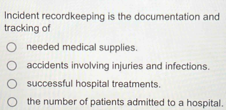 Incident recordkeeping is the documentation and
tracking of
needed medical supplies.
accidents involving injuries and infections.
successful hospital treatments.
the number of patients admitted to a hospital.