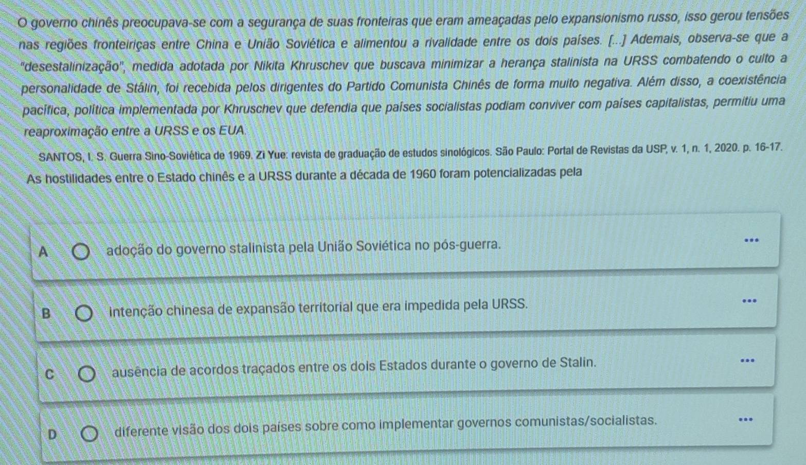 governo chinês preocupava-se com a segurança de suas fronteiras que eram ameaçadas pelo expansionismo russo, isso gerou tensões
nas regiões fronteiriças entre China e União Soviética e alimentou a rivalidade entre os dois países. (...] Ademais, observa-se que a
'desestalinização', medida adotada por Nikita Khruschev que buscava minimizar a herança stalinista na URSS combatendo o culto a
personalidade de Stálin, foi recebida pelos dirigentes do Partido Comunista Chinês de forma muito negativa. Além disso, a coexistência
pacífica, política implementada por Khruschev que defendia que países socialistas podiam conviver com países capitalistas, permitiu uma
reaproximação entre a URSS e os EUA
SANTOS, I. S. Guerra Sino-Soviética de 1969. Zi Yue: revista de graduação de estudos sinológicos. São Paulo: Portal de Revistas da USP, v. 1, n. 1, 2020. p. 16-17.
As hostilidades entre o Estado chinês e a URSS durante a década de 1960 foram potencializadas pela
A adoção do governo stalinista pela União Soviética no pós-guerra. ..
B intenção chinesa de expansão territorial que era impedida pela URSS. ...
ausência de acordos traçados entre os dois Estados durante o governo de Stalin.
...
D
diferente visão dos dois países sobre como implementar governos comunistas/socialistas. ..