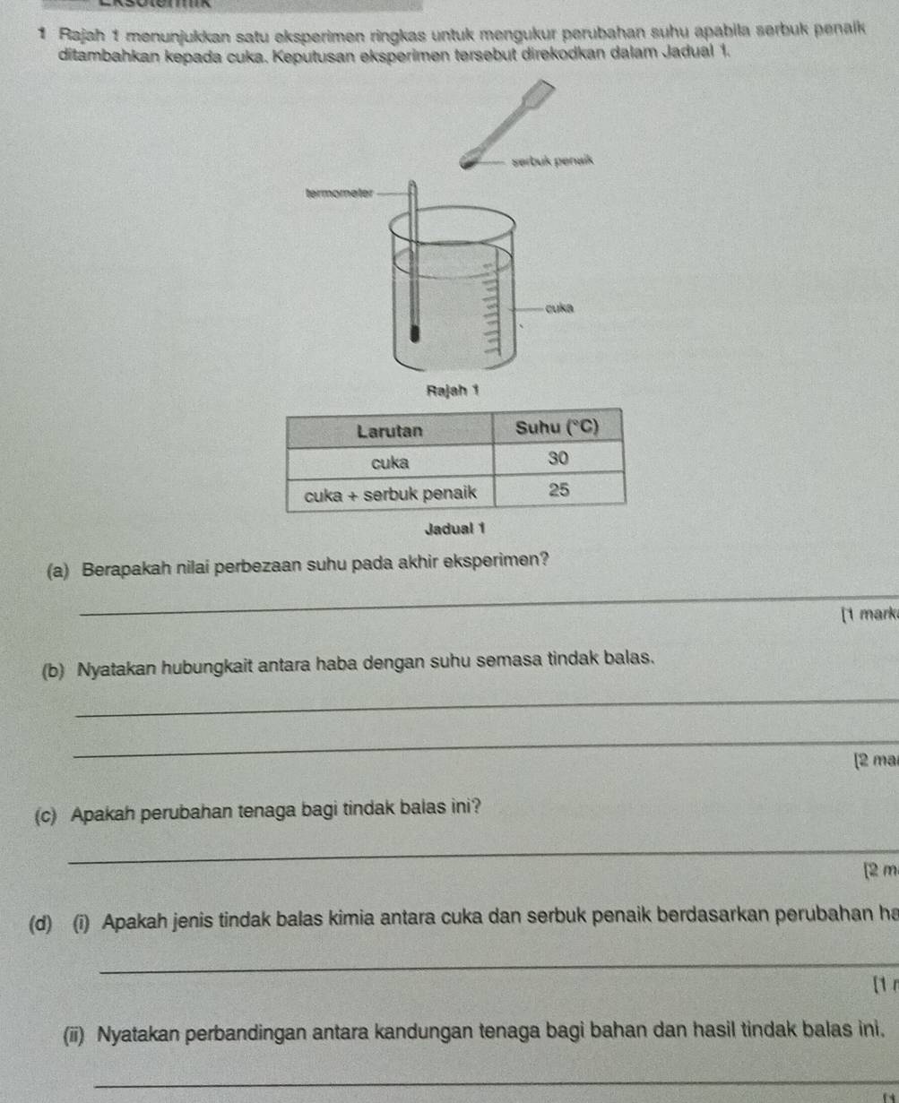 Rajah 1 menunjukkan satu eksperimen ringkas untuk mengukur perubahan suhu apabila serbuk penaik
ditambahkan kepada cuka. Keputusan eksperimen tersebut direkodkan dalam Jadual 1.
Jadual 1
_
(a) Berapakah nilai perbezaan suhu pada akhir eksperimen?
[1 mark
(b) Nyatakan hubungkait antara haba dengan suhu semasa tindak balas.
_
_
[2 mar
(c) Apakah perubahan tenaga bagi tindak balas ini?
_
[2 m
(d) (i) Apakah jenis tindak balas kimia antara cuka dan serbuk penaik berdasarkan perubahan ha
_
[1 r
(ii) Nyatakan perbandingan antara kandungan tenaga bagi bahan dan hasil tindak balas ini.
_