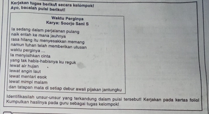 Kerjakan tugas berikut secara kelompok! 
Ayo, bacalah puisi berikut! 
Waktu Perginya 
Karya: Soorjo Sani S 
Ia sedang dalam perjalanan pulang 
naik entah ke mana jauhnya 
rasa hilang itu menyesakkan memang 
namun tuhan telah memberikan utusan 
waktu perginya ... 
Ia menyisihkan cinta 
yang tak habis-habisnya ku reguk 
lewat air hujan 
lewat angin laut 
lewat mentari esok 
lewat mimpi malam 
dan tatapan mata di setiap debur awali pijakan jantungku 
Identifikasilah unsur-unsur yang terkandung dalam puisi tersebut! Kerjakan pada kertas foliol 
Kumpulkan hasilnya pada guru sebagai tugas kelompok!