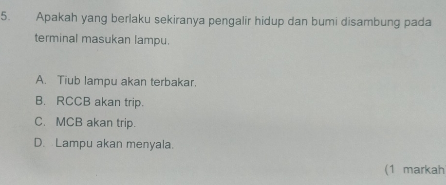 Apakah yang berlaku sekiranya pengalir hidup dan bumi disambung pada
terminal masukan lampu.
A. Tiub lampu akan terbakar.
B. RCCB akan trip.
C. MCB akan trip.
D. Lampu akan menyala.
(1 markah