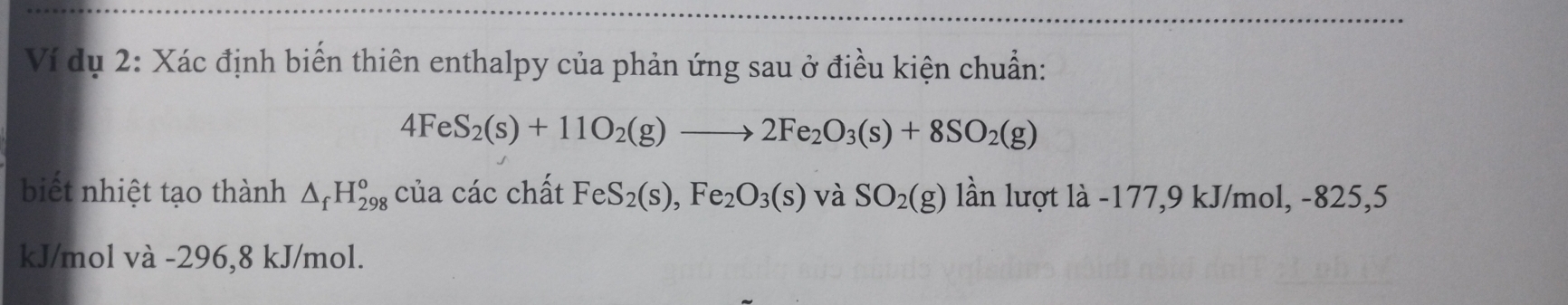 Ví dụ 2: Xác định biển thiên enthalpy của phản ứng sau ở điều kiện chuẩn:
4FeS_2(s)+11O_2(g)to 2Fe_2O_3(s)+8SO_2(g)
biết nhiệt tạo thành △ _fH_(298)^o của các chất FeS_2(s),Fe_2O_3(s) và SO_2(g) lần lượt là -177, 9 kJ/mol, -825,5
kJ/mol và -296,8 kJ/mol.