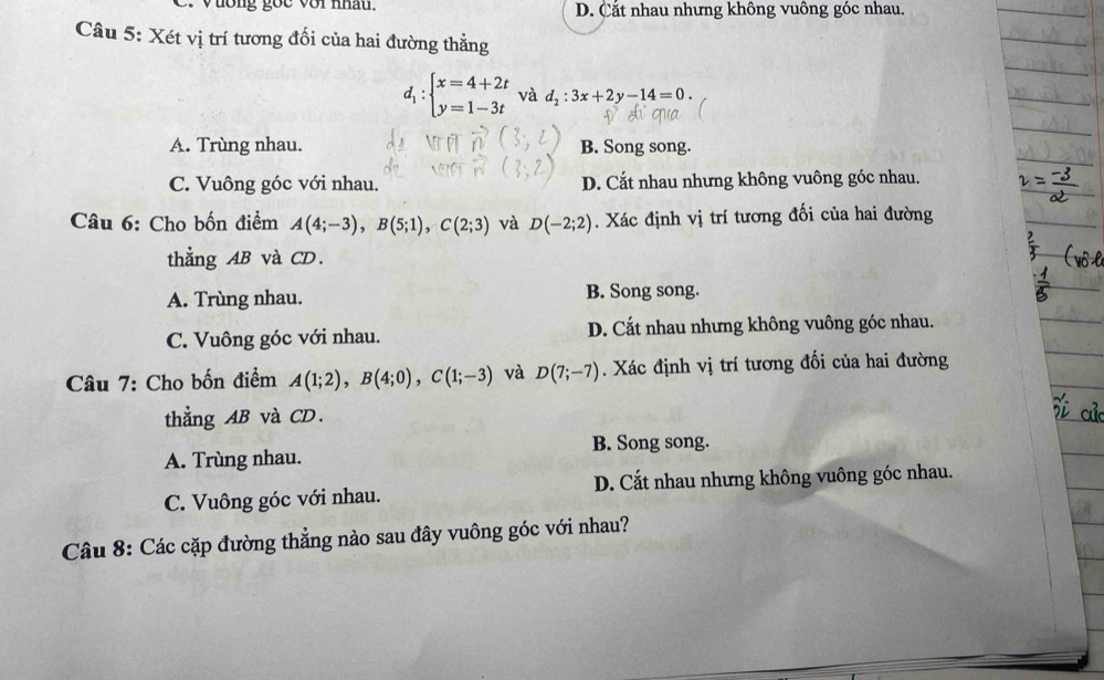 ương goc với nhâu. D. Cắt nhau nhưng không vuông góc nhau.
Câu 5: Xét vị trí tương đối của hai đường thẳng
d_1:beginarrayl x=4+2t y=1-3tendarray. và d_2:3x+2y-14=0.
A. Trùng nhau. B. Song song.
C. Vuông góc với nhau. D. Cắt nhau nhưng không vuông góc nhau.
Câu 6: Cho bốn điểm A(4;-3), B(5;1), C(2;3) và D(-2;2). Xác định vị trí tương đối của hai đường
thẳng AB và CD.
A. Trùng nhau. B. Song song.
C. Vuông góc với nhau. D. Cắt nhau nhưng không vuông góc nhau.
Câu 7: Cho bốn điểm A(1;2), B(4;0), C(1;-3) và D(7;-7). Xác định vị trí tương đối của hai đường
thẳng AB và CD.
A. Trùng nhau. B. Song song.
C. Vuông góc với nhau. D. Cắt nhau nhưng không vuông góc nhau.
Câu 8: Các cặp đường thẳng nào sau đây vuông góc với nhau?