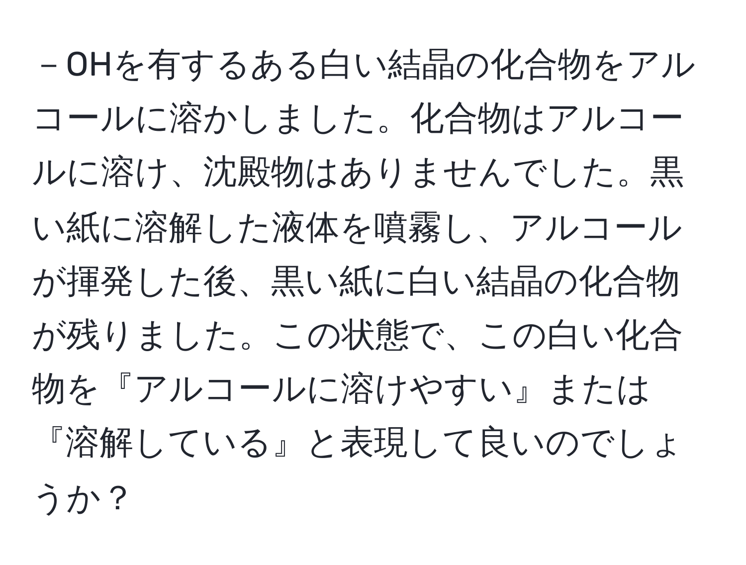 －OHを有するある白い結晶の化合物をアルコールに溶かしました。化合物はアルコールに溶け、沈殿物はありませんでした。黒い紙に溶解した液体を噴霧し、アルコールが揮発した後、黒い紙に白い結晶の化合物が残りました。この状態で、この白い化合物を『アルコールに溶けやすい』または『溶解している』と表現して良いのでしょうか？