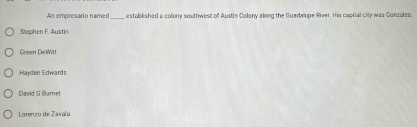 An empresario named_ established a colony southwest of Austin Colony along the Guadalupe River. His capital city was Gonzales.
Stephen F. Austin
Green DeWitt
Hayden Edwards
David G Burnet
Lorenzo de Zavala