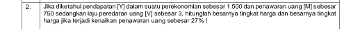 Jika diketahui pendapatan [ Y ] dalam suatu perekonomian sebesar 1.500 dan penawaran uang [M] sebesar
750 sedangkan laju peredaran uang [ V ] sebesar 3, hitunglah besamya tingkat harga dan besarnya tingkat 
harga jiika terjadi kenaikan penawaran uang sebesar 27%!