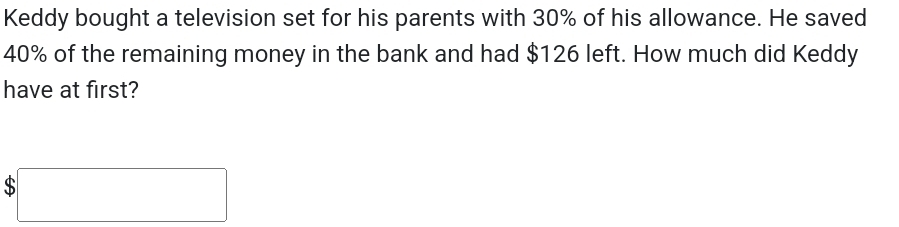 Keddy bought a television set for his parents with 30% of his allowance. He saved
40% of the remaining money in the bank and had $126 left. How much did Keddy 
have at first?
$□