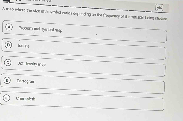 A map where the size of a symbol varies depending on the frequency of the variable being studied.
A Proportional symbol map
B Isoline
c Dot density map
D Cartogram
E Choropleth