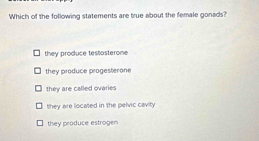 Which of the following statements are true about the female gonads?
they produce testosterone
they produce progesterone
they are called ovaries
they are located in the pelvic cavity
they produce estrogen