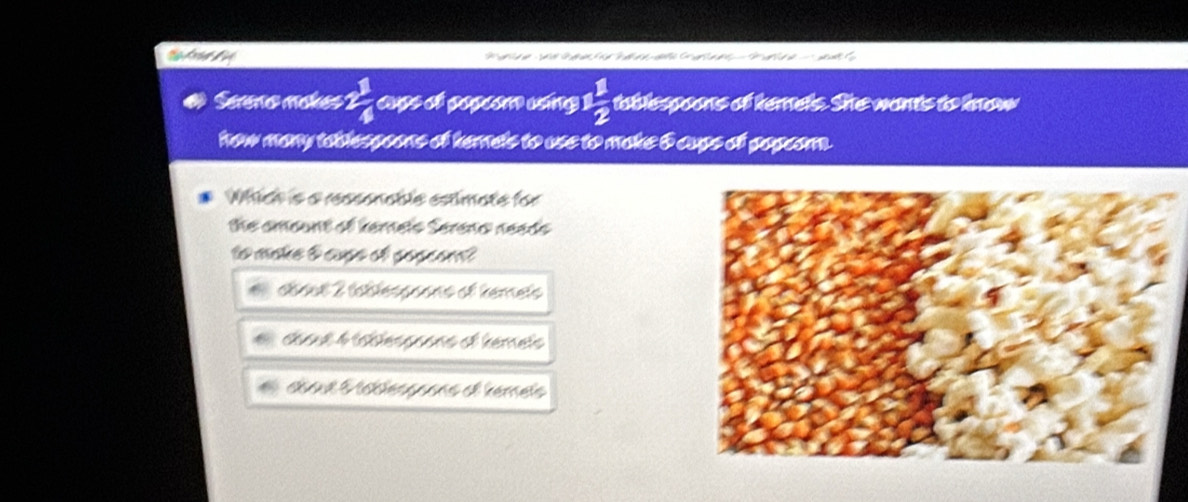 Sereo mokes 1  1/4  cups ct popeo uing  1/2  toblespoons of hemels. She wants to know
how many tablespoons of hernels to use to make & cups of popeor.
Which is a reasonable estimate for
the amount of kernels Sereno neads 
to make t cupe of popcon?
étout 2 tétlésssons et temets
céout 4 téblessnons et hemets
abaut Mcblésgoons et kémets