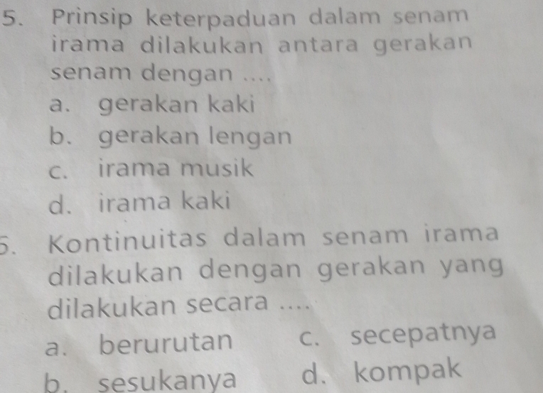 Prinsip keterpaduan dalam senam
irama dilakukan antara gerakan 
senam dengan ....
a. gerakan kaki
b. gerakan lengan
c. irama musik
d. irama kaki
5. Kontinuitas dalam senam irama
dilakukan dengan gerakan yang
dilakukan secara ....
a. berurutan c. secepatnya
b. sesukanya d. kompak