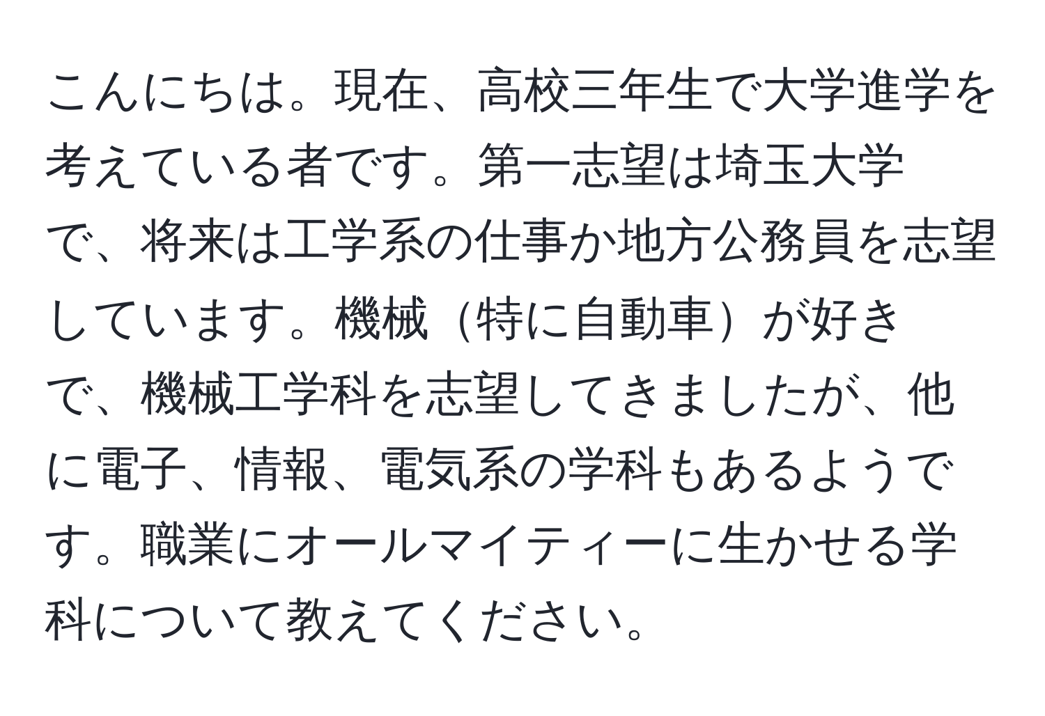 こんにちは。現在、高校三年生で大学進学を考えている者です。第一志望は埼玉大学で、将来は工学系の仕事か地方公務員を志望しています。機械特に自動車が好きで、機械工学科を志望してきましたが、他に電子、情報、電気系の学科もあるようです。職業にオールマイティーに生かせる学科について教えてください。