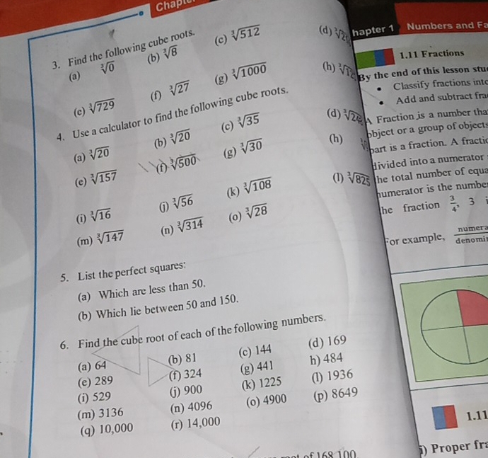 Chapior
(c)
3. Find the following cu sqrt[3](8) pots . sqrt[3](512) (d) sqrt[3](20) hapter 1 Numbers and Fa
(a) sqrt[3](0) (b)
1.11 Fractions
(g) sqrt[3](1000) (h) sqrt[3](125) By the end of this lesson stu
(f) sqrt[3](27)
Classify fractions into
4. Use a calculator to find the following cube roots (c) sqrt[3](729)
Add and subtract fra
(b) sqrt[3](20) sqrt[3](35) (d) sqrt[3](25) A Fraction is a number tha
(c)
object or a group of objects
(a) sqrt[3](20)
(e) sqrt[3](157) (f sqrt[3](500) (g) sqrt[3](30)
(h)
part is a fraction. A fractic
divided into a numerator
(i) sqrt[3](16) sqrt[3](56) (k) sqrt[3](108)
(1) sqrt[3](825) the total number of equa
humerator is the numbe.
(j)
(m) sqrt[3](147) (n) sqrt[3](314) (o) sqrt[3](28)
he fraction  3/4  ， 3
For example, numer.
denomi
5. List the perfect squares:
(a) Which are less than 50.
(b) Which lie between 50 and 150.
6. Find the cube root of each of the following numbers.
(a) 64 (b) 81 (c) 144 (d) 169
(e) 289 (f) 324 (g) 441 h) 484
(i) 529 (j) 900 (k) 1225 (l) 1936
(m) 3136 (n) 4096 (o) 4900 (p) 8649
(q) 10,000 (r) 14,000 1.11
) Proper fr