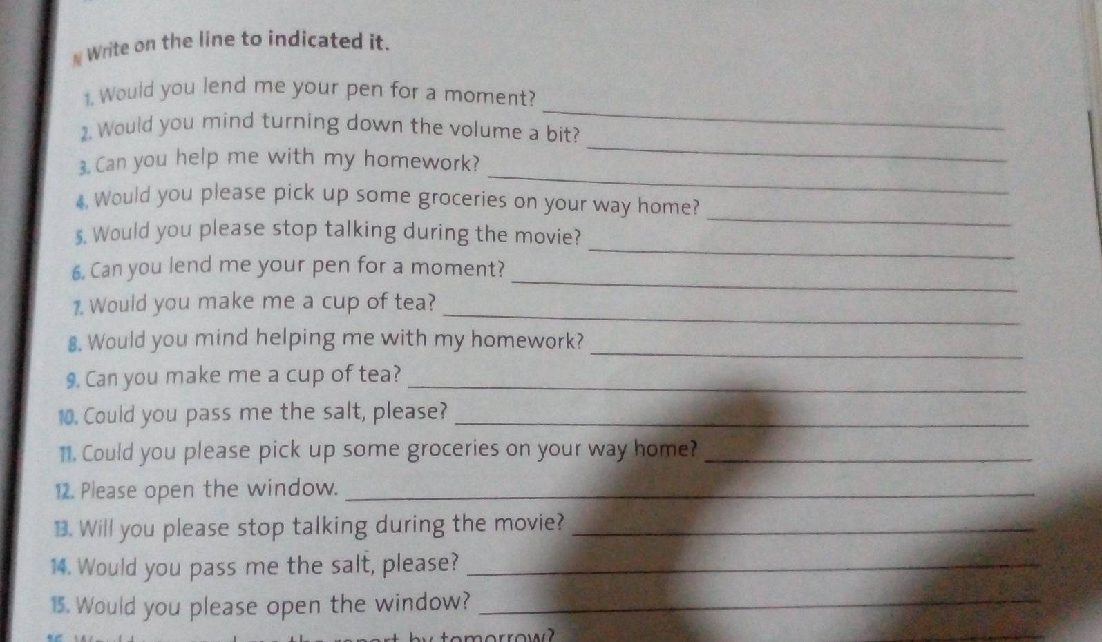 # Write on the line to indicated it. 
_ 
1. Would you lend me your pen for a moment? 
_ 
2. Would you mind turning down the volume a bit? 
_ 
3. Can you help me with my homework? 
4 Would you please pick up some groceries on your way home? 
5. Would you please stop talking during the movie? 
_ 
_ 
6. Can you lend me your pen for a moment? 
_ 
_ 
1. Would you make me a cup of tea? 
_ 
8. Would you mind helping me with my homework? 
9. Can you make me a cup of tea?_ 
10. Could you pass me the salt, please?_ 
11. Could you please pick up some groceries on your way home?_ 
12. Please open the window._ 
13. Will you please stop talking during the movie?_ 
14. Would you pass me the salt, please?_ 
15. Would you please open the window?_