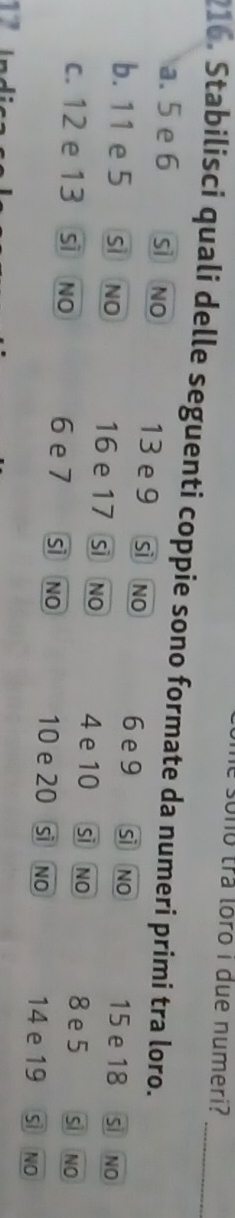 ho r loro i due numeri?
216. Stabilisci quali delle seguenti coppie sono formate da numeri primi tra loro._
a. 5 e 6 sìNO 13 e 9 sì no 6 e 9 si no 15 e 18 S NO
b. 11 e 5 sì NO 16 e 17 sì NO 4 e 10 si no 8 e 5 Si NO
c. 12 e 13 sì NO 6 e 7 sì NO 10 e 20 sì No 14 e 19 sì NO
17