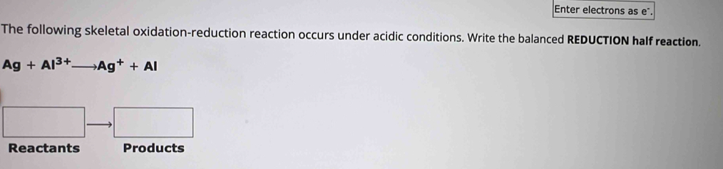 Enter electrons as eñ. 
The following skeletal oxidation-reduction reaction occurs under acidic conditions. Write the balanced REDUCTION half reaction.
Ag+Al^(3+)to Ag^++Al
Reactants Products