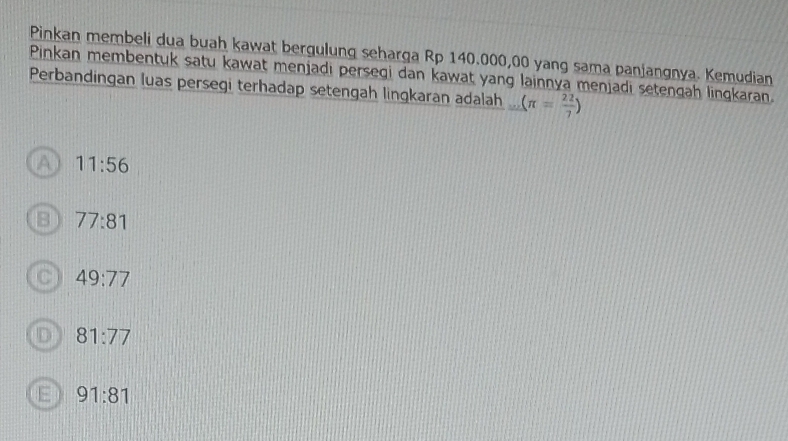 Pinkan membeli dua buah kawat bergulung seharga Rp 140.000,00 yang sama panjangnya. Kemudian
Pinkan membentuk satu kawat menjadi perseqi dan kawat yang lainnya menjadi setenqah lingkaran.
Perbandingan luas persegi terhadap setengah lingkaran adalah _ (π = 22/7 )
A 11:56
B 77:81
C 49:77
D 81:77
E 91:81