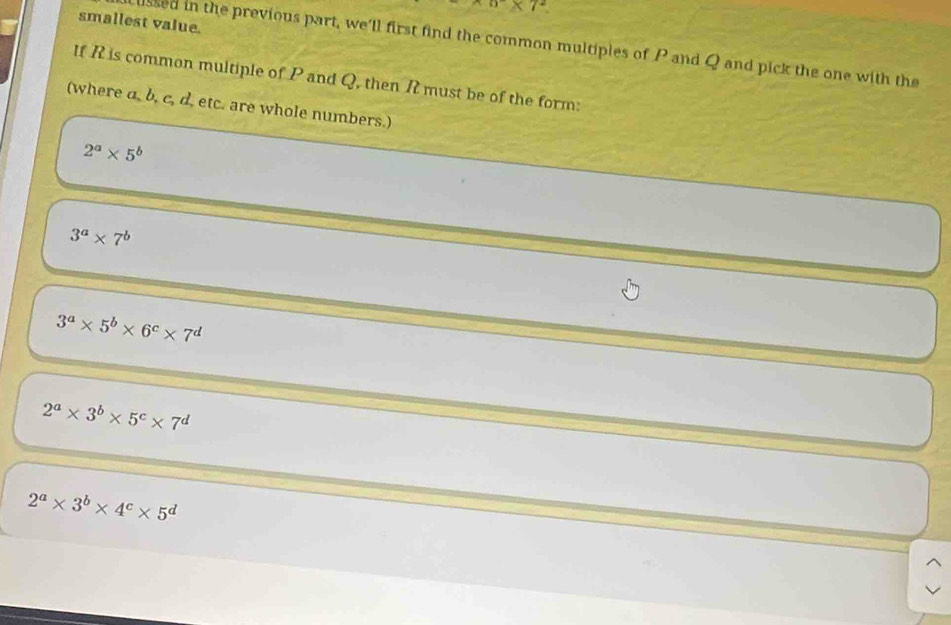 π * 7^2
smallest value.
ussed in the previous part, we'll first find the common multiples of P and Q and pick the one with the
If R is common multiple of P and Q, then R must be of the form:
(where a, b, c, d. etc. are whole numbers.)
2^a* 5^b
3^a* 7^b
3^a* 5^b* 6^c* 7^d
2^a* 3^b* 5^c* 7^d
2^a* 3^b* 4^c* 5^d