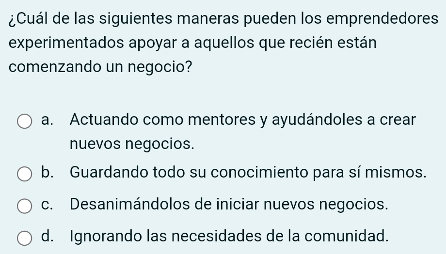 ¿Cuál de las siguientes maneras pueden los emprendedores
experimentados apoyar a aquellos que recién están
comenzando un negocio?
a. Actuando como mentores y ayudándoles a crear
nuevos negocios.
b. Guardando todo su conocimiento para sí mismos.
c. Desanimándolos de iniciar nuevos negocios.
d. Ignorando las necesidades de la comunidad.