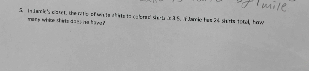 In Jamie’s closet, the ratio of white shirts to colored shirts is 3:5. If Jamie has 24 shirts total, how 
many white shirts does he have?