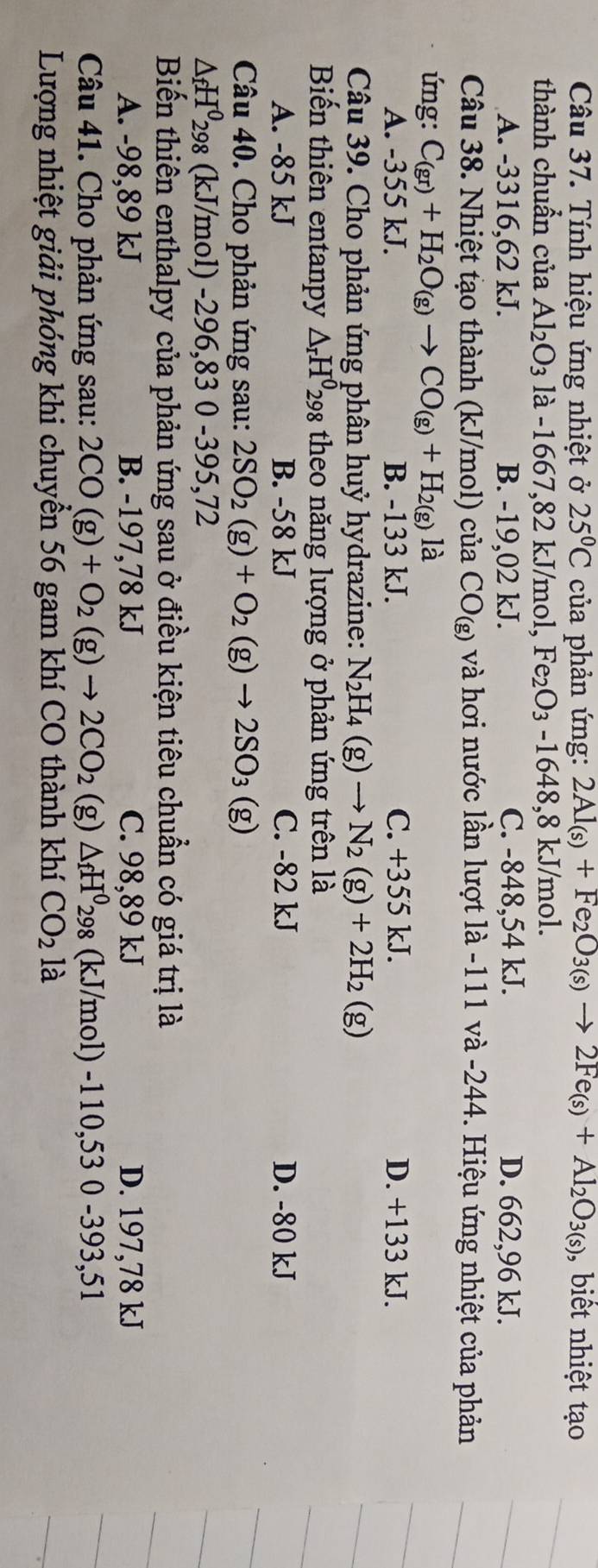 Tính hiệu ứng nhiệt ở 25°C của phản ứng: 2Al_(s)+Fe_2O_3(s)to 2Fe_(s)+Al_2O_3(s) ,  biết nhiệt tạo
thành chuẩn của Al_2O_3 là -166 7,82 kJ/mol, Fe_2O_3-1648, 8 kJ/mol.
A. -3316,62 kJ. B. -19,02 kJ. C. -848,54 kJ. D. 662,96 kJ.
Câu 38. Nhiệt tạo thành (kJ/mol) của CO_(g) và hơi nước lần lượt là -111 và -244. Hiệu ứng nhiệt của phản
ứng: C_(gr)+H_2O_(g)to CO_(g)+H_2(g) là
A. -355 kJ. B. -133 kJ. C. +355 kJ. D. +133 kJ.
Câu 39. Cho phản ứng phân huỷ hydrazine: N_2H_4(g)to N_2(g)+2H_2(g)
Biến thiên entanpy △ _rH^0 298 theo năng lượng ở phản ứng trên là
A. -85 kJ B. -58 kJ C. -82 kJ D. -80 kJ
Câu 40. Cho phản ứng sau: 2SO_2(g)+O_2(g)to 2SO_3 (g)
△ _fH^0298 (kJ/mol) -296,830 -395,72
Biến thiên enthalpy của phản ứng sau ở điều kiện tiêu chuẩn có giá trị là
A. -98,89 kJ B. -197,78 kJ C. 98,89 kJ D. 197,78 kJ
Câu 41. Cho phản ứng sau: 2CO(g)+O_2(g)to 2CO_2 (g) △ _fH^0298 (kJ/mol) -110,53 0 -393,51
Lượng nhiệt giải phóng khi chuyền 56 gam khí CO thành khí CO_2la