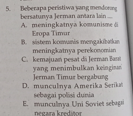 Beberapa peristiwa yang mendorong
bersatunya Jerman antara lain ....
A. meningkatnya komunisme di
Eropa Timur
B. sistem komunis mengakibatkan
meningkatnya perekonomian
C. kemajuan pesat di Jerman Barat
yang menimbulkan keinginan
Jerman Timur bergabung
D. munculnya Amerika Serikat
sebagai polisi dunia
E. munculnya Uni Soviet sebagai
negara kreditor