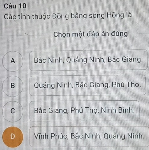 Các tỉnh thuộc Đồng bằng sông Hồng là
Chọn một đáp án đúng
A Bắc Ninh, Quảng Ninh, Bắc Giang.
B Quảng Ninh, Bắc Giang, Phú Thọ.
C Bắc Giang, Phú Thọ, Ninh Bình.
D Vĩnh Phúc, Bắc Ninh, Quảng Ninh.