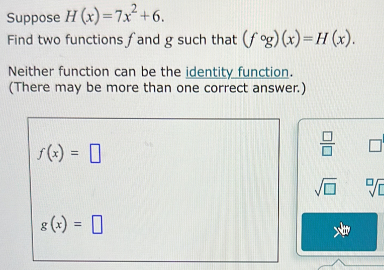 Suppose H(x)=7x^2+6. 
Find two functions fand g such that (fcirc g)(x)=H(x). 
Neither function can be the identity function. 
(There may be more than one correct answer.)
f(x)=□
 □ /□   □
sqrt(□ ) sqrt[□](□ )
g(x)=□