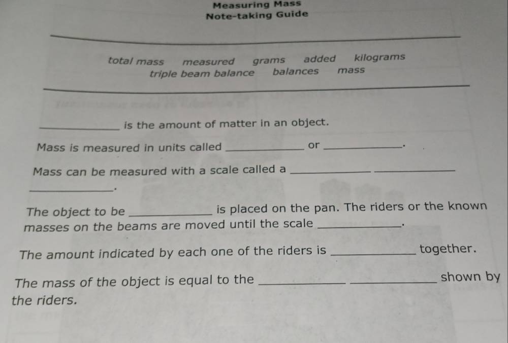 Measuring Mass 
Note-taking Guide 
_ 
total mass measured grams added kilograms
triple beam balance balances mäss 
_ 
_is the amount of matter in an object. 
Mass is measured in units called _or _. 
Mass can be measured with a scale called a_ 
_ 
_. 
The object to be _is placed on the pan. The riders or the known 
masses on the beams are moved until the scale_ 
. 
The amount indicated by each one of the riders is _together. 
The mass of the object is equal to the __shown by 
the riders.