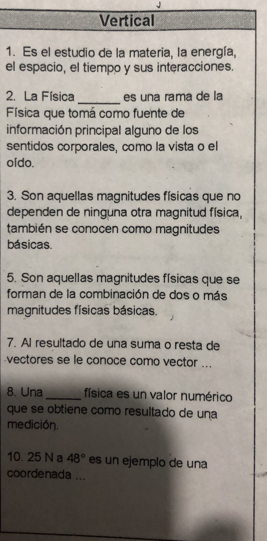 Vertical 
1. Es el estudio de la materia, la energía, 
el espacio, el tiempo y sus interacciones. 
2. La Física _es una rama de la 
Física que tomá como fuente de 
información principal alguno de los 
sentidos corporales, como la vista o el 
oído. 
3. Son aquellas magnitudes físicas que no 
dependen de ninguna otra magnitud física, 
también se conocen como magnitudes 
básicas. 
5. Son aquellas magnitudes físicas que se 
forman de la combinación de dos o más 
magnitudes físicas básicas. 
7. Al resultado de una suma o resta de 
-vectores se le conoce como vector ... 
8. Una _física es un valor numérico 
que se obtiene como resultado de una 
medición. 
10. 25 N a 48° es un ejemplo de una 
coordenada ...