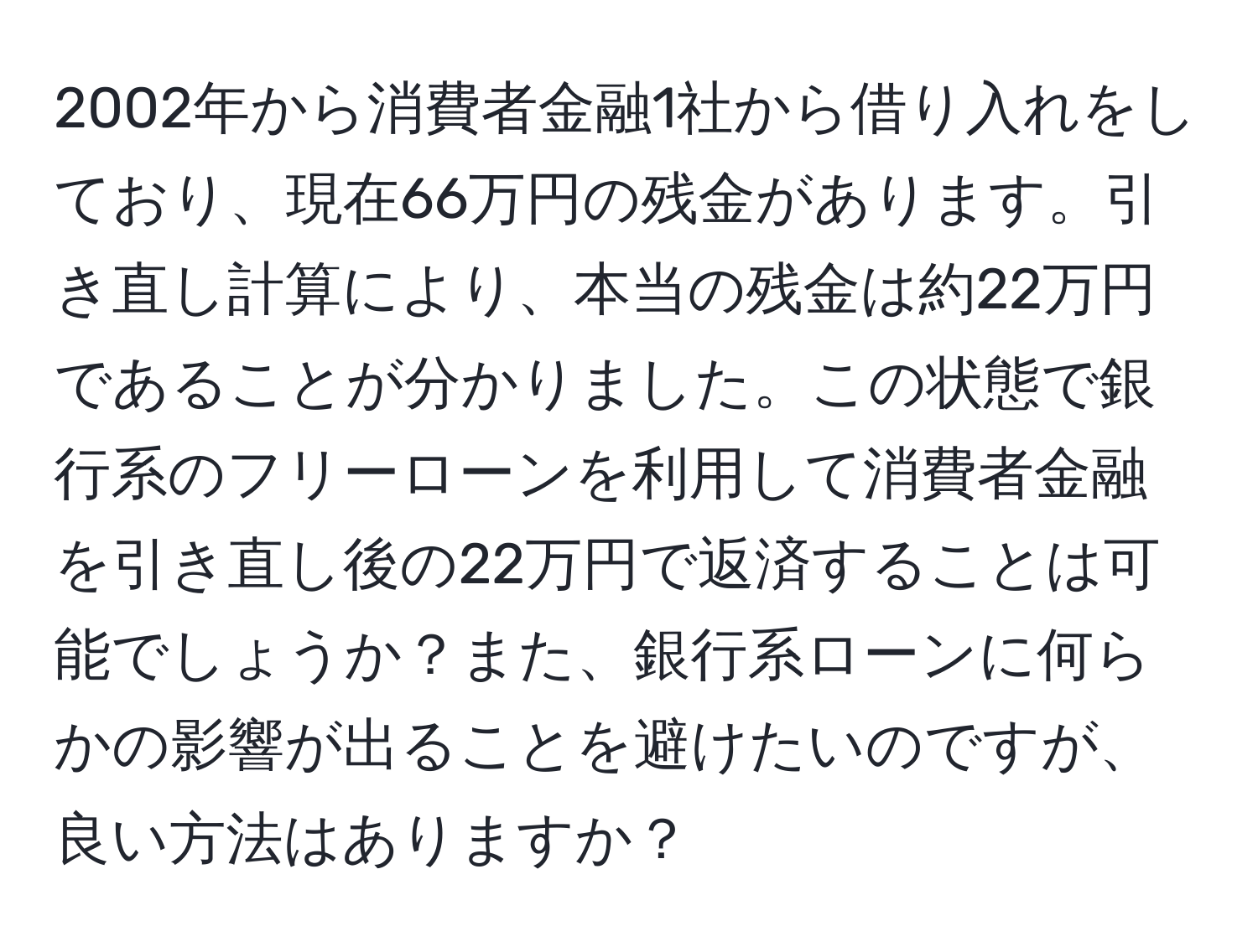 2002年から消費者金融1社から借り入れをしており、現在66万円の残金があります。引き直し計算により、本当の残金は約22万円であることが分かりました。この状態で銀行系のフリーローンを利用して消費者金融を引き直し後の22万円で返済することは可能でしょうか？また、銀行系ローンに何らかの影響が出ることを避けたいのですが、良い方法はありますか？