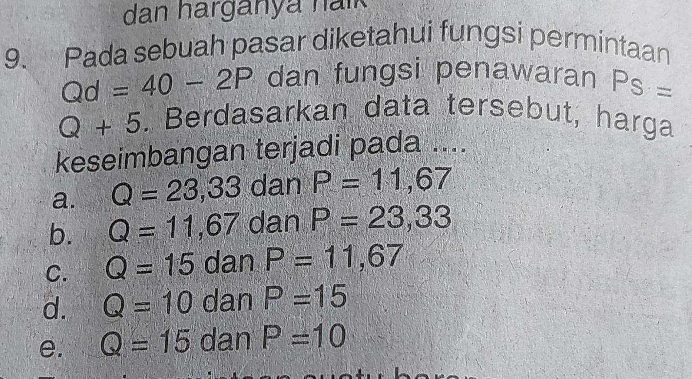 dan harganya halk
9. Pada sebuah pasar diketahui fungsi permintaan
Qd=40-2P dan fungsi penawaran PS=
Q+5. Berdasarkan data tersebut, harga
keseimbangan terjadi pada ....
a. Q=23,33 dan P=11,67
b. Q=11,67 dan P=23,33
C. Q=15 dan P=11,67
d. Q=10 dan P=15
e. Q=15 dan P=10