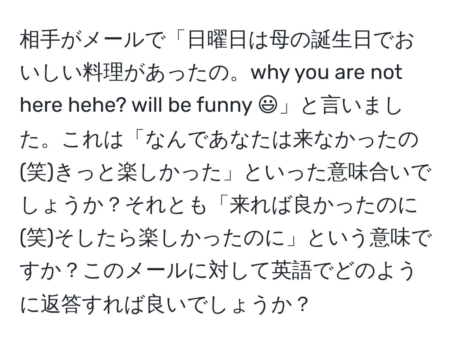 相手がメールで「日曜日は母の誕生日でおいしい料理があったの。why you are not here hehe? will be funny :)」と言いました。これは「なんであなたは来なかったの(笑)きっと楽しかった」といった意味合いでしょうか？それとも「来れば良かったのに(笑)そしたら楽しかったのに」という意味ですか？このメールに対して英語でどのように返答すれば良いでしょうか？