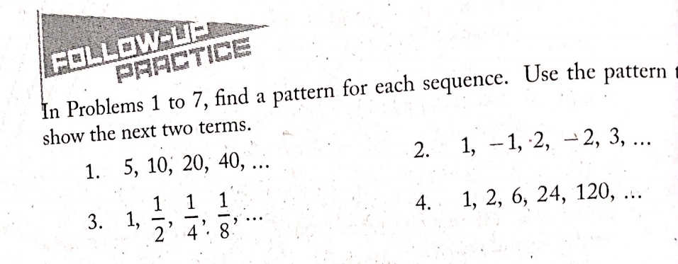 FOLLOW-L 
PRACTICE 
In Problems 1 to 7, find a pattern for each sequence. Use the pattern 
show the next two terms. 
1. 5, 10, 20, 40, … 2. 1, - 1, 2, → 2, 3, … 
3. 1,  1/2 ,  1/4 ,  1/8 ,... 4. 1, 2, 6, 24, 120, …