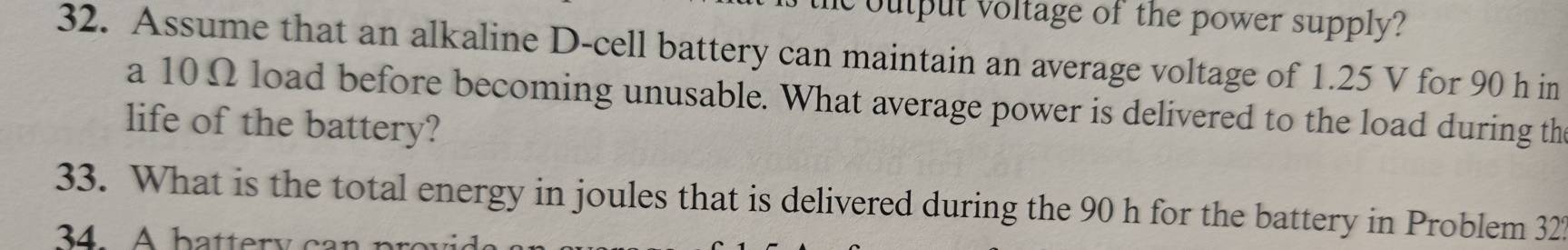 output voltage of the power supply? 
32. Assume that an alkaline D-cell battery can maintain an average voltage of 1.25 V for 90 h in 
a 10Ω load before becoming unusable. What average power is delivered to the load during th 
life of the battery? 
33. What is the total energy in joules that is delivered during the 90 h for the battery in Problem 322
34. A b atter y a n