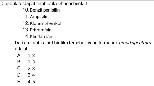 Diapotik terdapat antibiotik sebagai berikut :
10. Benzil penisilin
11. Ampisilin
12. Kloramphenikol
13. Eritromisin
14. Klindamisin.
Dari antibiotika-antibiotika tersebut, yang termasuk broad spectrum
adalah ...
A. 1, 2
B. 1, 3
C. 2, 3
D. 3, 4
E. 4, 5