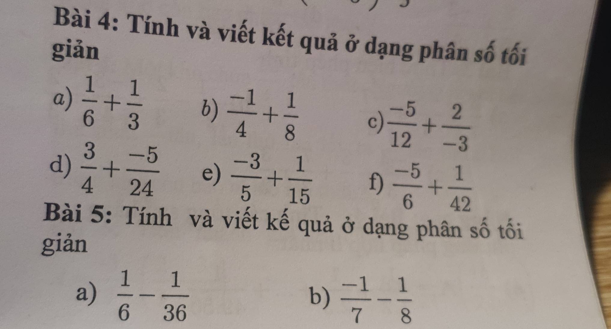 Tính và viết kết quả ở dạng phân số tối 
giản 
a)  1/6 + 1/3 
b)  (-1)/4 + 1/8 
c)  (-5)/12 + 2/-3 
d)  3/4 + (-5)/24  e)  (-3)/5 + 1/15  f)  (-5)/6 + 1/42 
Bài 5: Tính và viết kế quả ở dạng phân số tối 
giản 
a)  1/6 - 1/36 
b)  (-1)/7 - 1/8 