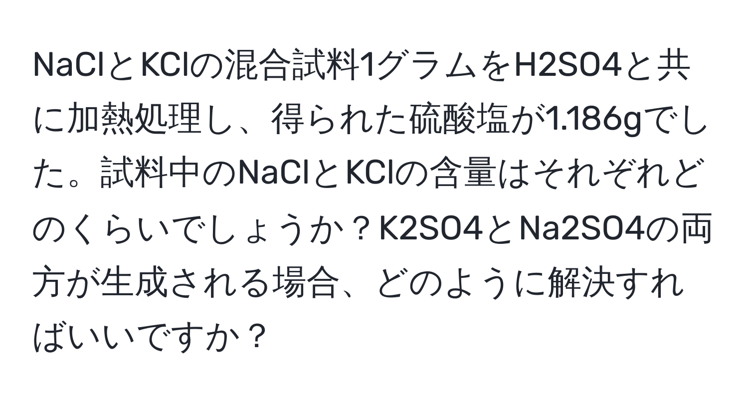 NaClとKClの混合試料1グラムをH2SO4と共に加熱処理し、得られた硫酸塩が1.186gでした。試料中のNaClとKClの含量はそれぞれどのくらいでしょうか？K2SO4とNa2SO4の両方が生成される場合、どのように解決すればいいですか？