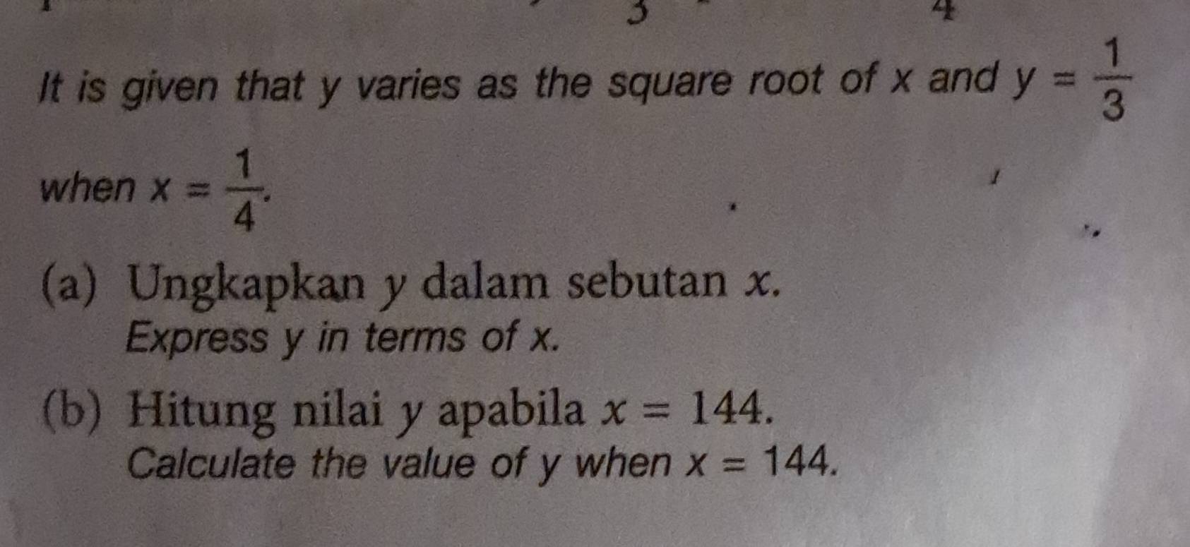 It is given that y varies as the square root of x and y= 1/3 
when x= 1/4 . 
(a) Ungkapkan y dalam sebutan x. 
Express y in terms of x. 
(b) Hitung nilai y apabila x=144. 
Calculate the value of y when x=144.