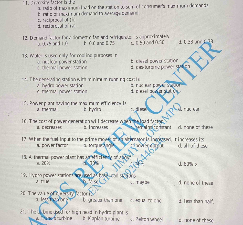 Diversity factor is the
a. ratio of maximum load on the station to sum of consumer's maximum demands
b. ratio of maximum demand to average demand
c. reciprocal of (b)
d. reciprocal of (a)
12. Demand factor for a domestic fan and refrigerator is approximately
a. 0.75 and 1.0 b. 0.6 and 0.75 c. 0.50 and 0.50 d. 0.33 and 0.73
13. Water is used only for cooling purposes in
a. nuclear power station b. diesel power station
c. thermal power station d. gas-turbine power station
14. The generating station with minimum running cost is
a. hydro power station b. nuclear power station
c. thermal power station d. diesel power station
15. Power plant having the maximum efficiency is
a. thermal b. hydro c. diesel d. nuclear
16. The cost of power generation will decrease when the load factor
a. decreases b. increases c. remains constant d. none of these
17. When the fuel input to the prime mover of an alternator is increased, it increases its
a. power factor b. torque angle c. power output d. all of these
18. A thermal power plant has an efficiency of about
a. 20% b. 30% 409 d. 60% x
19. Hydro power stations are used as base load stations
a. true b. false c. may be d. none of these
20. The value of diversity factor is
a. less than one b. greater than one c. equal to one d. less than half.
21. The turbine used for high head in hydro plant is
a. Francis turbine b. K aplan turbine c. Pelton wheel d. none of these.