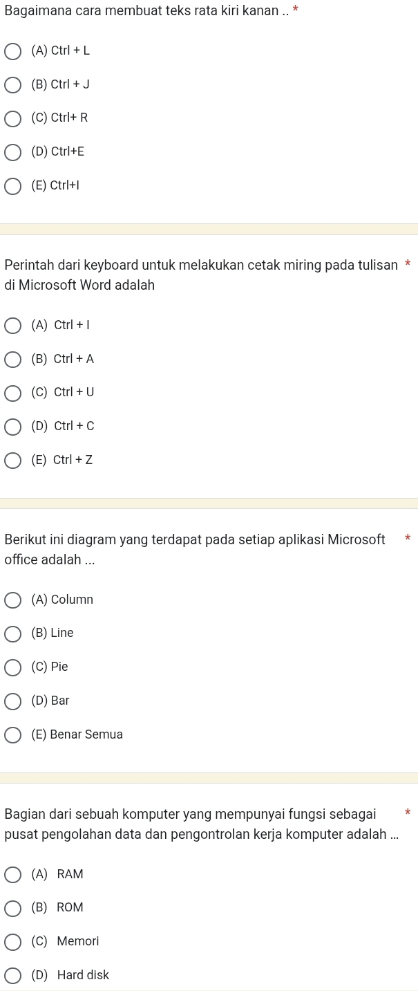 Bagaimana cara membuat teks rata kiri kanan .. *
(A) Ctrl+L
(B) Ctrl+J
(C) Ctrl+R
(D) Ctrl+E
(E) Ctrl+I
Perintah dari keyboard untuk melakukan cetak miring pada tulisan *
di Microsoft Word adalah
(A) Ctrl+I
(B) Ctrl+A
(C) Ctrl+U
(D) Ctrl+C
(E) Ctrl+Z
Berikut ini diagram yang terdapat pada setiap aplikasi Microsoft
office adalah ...
(A) Column
(B) Line
(C) Pie
(D) Bar
(E) Benar Semua
Bagian dari sebuah komputer yang mempunyai fungsi sebagai
pusat pengolahan data dan pengontrolan kerja komputer adalah ...
(A) RAM
(B) ROM
(C) Memori
(D) Hard disk