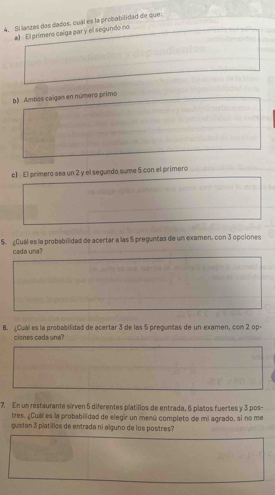 Si lanzas dos dados, cuál es la probabilidad de que: 
a) El primero caiga par y el segundo no 
b) Ambos caigan en número primo 
c) El primero sea un 2 y el segundo sume 5 con el primero 
5. Cuál es la probabilidad de acertar a las 5 preguntas de un examen, con 3 opciones 
cada una? 
6. Cuál es la probabilidad de acertar 3 de las 5 preguntas de un examen, con 2 op- 
ciones cada una? 
7. En un restaurante sirven 5 diferentes platillos de entrada, 6 platos fuertes y 3 pos- 
tres. ¿Cuál es la probabilidad de elegir un menú completo de mi agrado, si no me 
gustan 3 platillos de entrada ni alguno de los postres?