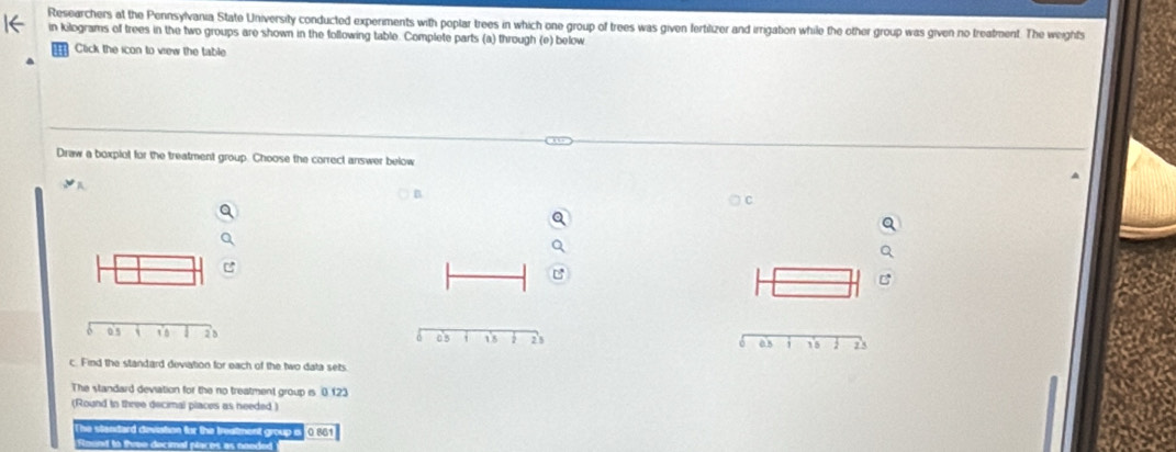 Researchers at the Pennsylvania State University conducted experiments with poplar trees in which one group of trees was given fertilizer and irrigation while the other group was given no treatment. The weights 
in kilograms of trees in the two groups are shown in the following table. Complete parts (a) through (e) below 
Click the icon to vrew the table 
Draw a boxplot for the treatment group. Choose the correct answer below 
B 
as 18 2 23
c. Find the standard deviation for each of the two data sets 
The standard deviation for the no treatment group is 0 123
(Round to three decimal places as needed ) 
The stendard devistion for the treatment group o 0.66) 
Raund to tuee