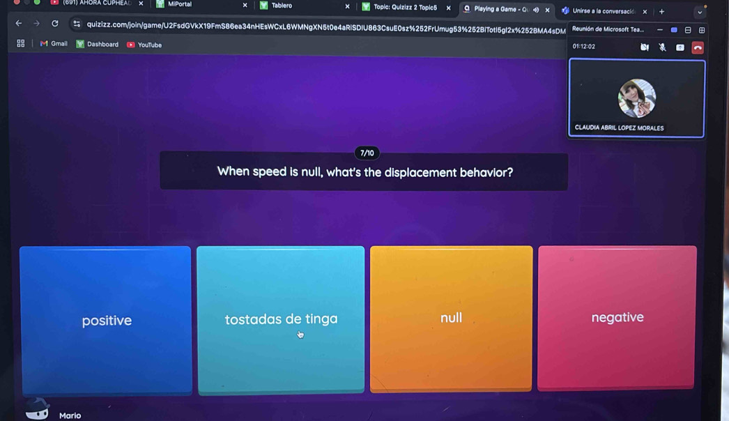 MiPortal Tablero × Topic: Quizizz 2 Topic5 O Playing a Game - O Unirse a la conversació X
quizizz.com/join/game/U2FsdGVkX19FmS86ea34nHEsWCxL6WMNgXN5t0e4aRiSDIU863CsuE0sz%252FrUmug53%252BiTotl5gl2x%252BMA4sDM Reunión de Microsoft Tea...
M Gmail Dashboard YouTube 01:12:02
CLAUDIA ABRIL LOPEZ MORALES
7/10
When speed is null, what's the displacement behavior?
positive tostadas de tinga null negative
Mario