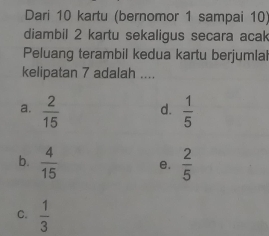 Dari 10 kartu (bernomor 1 sampai 10)
diambil 2 kartu sekaligus secara acak
Peluang terambil kedua kartu berjumlal
kelipatan 7 adalah ....
a.  2/15  d.  1/5 
b.  4/15  e.  2/5 
C.  1/3 