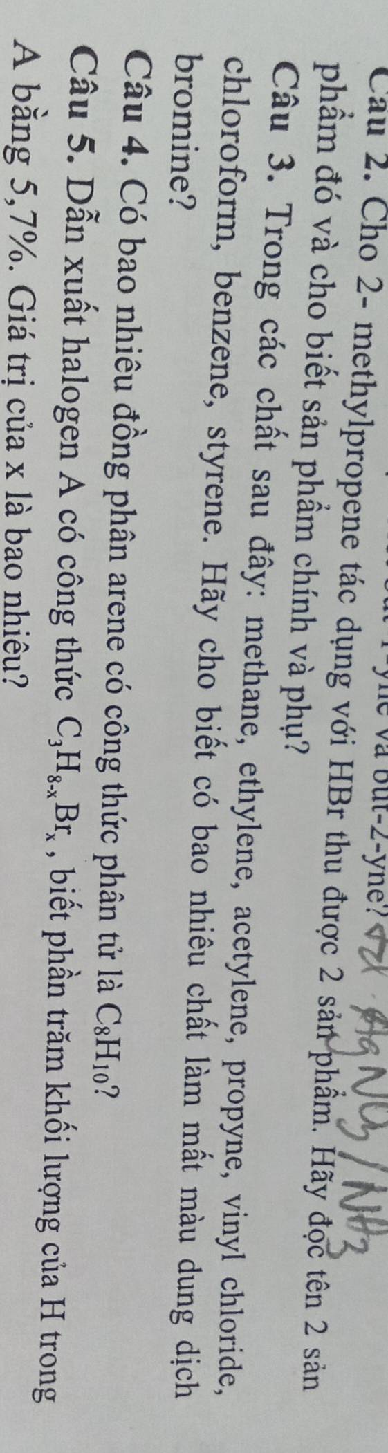 yne va but -2 -yne? 
Cầu 2. Cho 2 - methylpropene tác dụng với HBr thu được 2 sản phẩm. Hãy đọc tên 2 sản 
phẩm đó và cho biết sản phẩm chính và phụ? 
Câu 3. Trong các chất sau đây: methane, ethylene, acetylene, propyne, vinyl chloride, 
chloroform, benzene, styrene. Hãy cho biết có bao nhiêu chất làm mất màu dung dịch 
bromine? 
Câu 4. Có bao nhiêu đồng phân arene có công thức phân tử là C_8H_10 7 
Câu 5. Dẫn xuất halogen A có công thức C_3H_8-xBr_x , biết phần trăm khối lượng của H trong 
A bằng 5,7%. Giá trị của x là bao nhiêu?