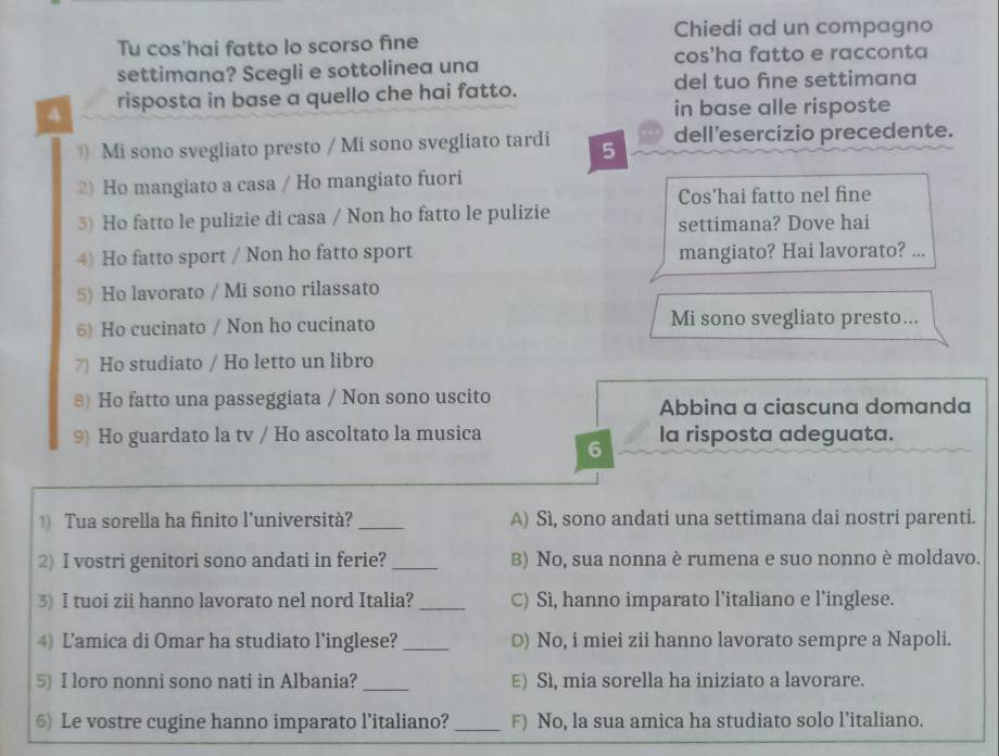 Chiedi ad un compagno
Tu cos'hai fatto lo scorso fine
settimana? Scegli e sottolinea una cos'ha fatto e racconta
4 risposta in base a quello che hai fatto.
del tuo fne settimana
in base alle risposte
Mi sono svegliato presto / Mi sono svegliato tardi 5 dell'esercizio precedente.
2) Ho mangiato a casa / Ho mangiato fuori
Cos'hai fatto nel fine
3) Ho fatto le pulizie di casa / Non ho fatto le pulizie
settimana? Dove hai
4) Ho fatto sport / Non ho fatto sport mangiato? Hai lavorato? ...
5) Ho lavorato / Mi sono rilassato
6) Ho cucinato / Non ho cucinato Mi sono svegliato presto...
7) Ho studiato / Ho letto un libro
s) Ho fatto una passeggiata / Non sono uscito
Abbina a ciascuna domanda
9) Ho guardato la tv / Ho ascoltato la musica la risposta adeguata.
6
) Tua sorella ha finito l'università? _A) Sì, sono andati una settimana dai nostri parenti.
2) I vostri genitori sono andati in ferie? _B) No, sua nonna è rumena e suo nonno è moldavo.
3) I tuoi zii hanno lavorato nel nord Italia? _C) Sì, hanno imparato l’italiano e l’inglese.
4) Lamica di Omar ha studiato l’inglese? _D) No, i miei zii hanno lavorato sempre a Napoli.
5) I loro nonni sono nati in Albania? _E) Sì, mia sorella ha iniziato a lavorare.
6) Le vostre cugine hanno imparato l’italiano? _F) No, la sua amica ha studiato solo l’italiano.